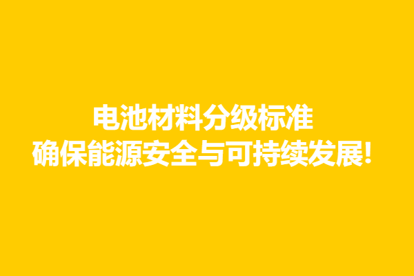 電池材料分級標(biāo)準(zhǔn),確保能源安全與可持續(xù)發(fā)展!